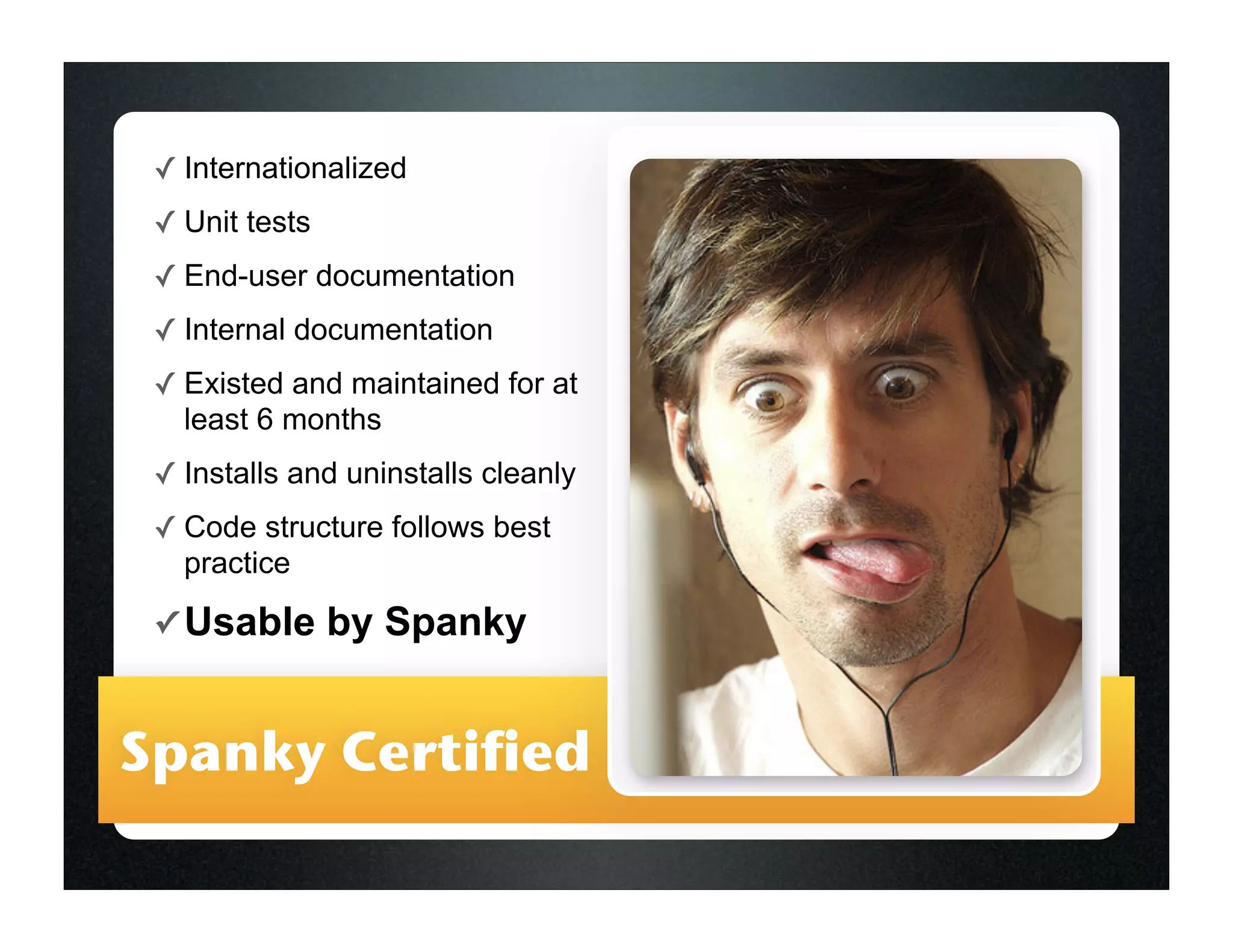 ✓ Internationalized
 ✓ Unit tests
 ✓ End-user documentation
 ✓ Internal documentation
 ✓ Existed and maintained for at
   least 6 months
 ✓ Installs and uninstalls cleanly
 ✓ Code structure follows best
   practice
 ✓ Usable       by Spanky


Spanky Certified
 