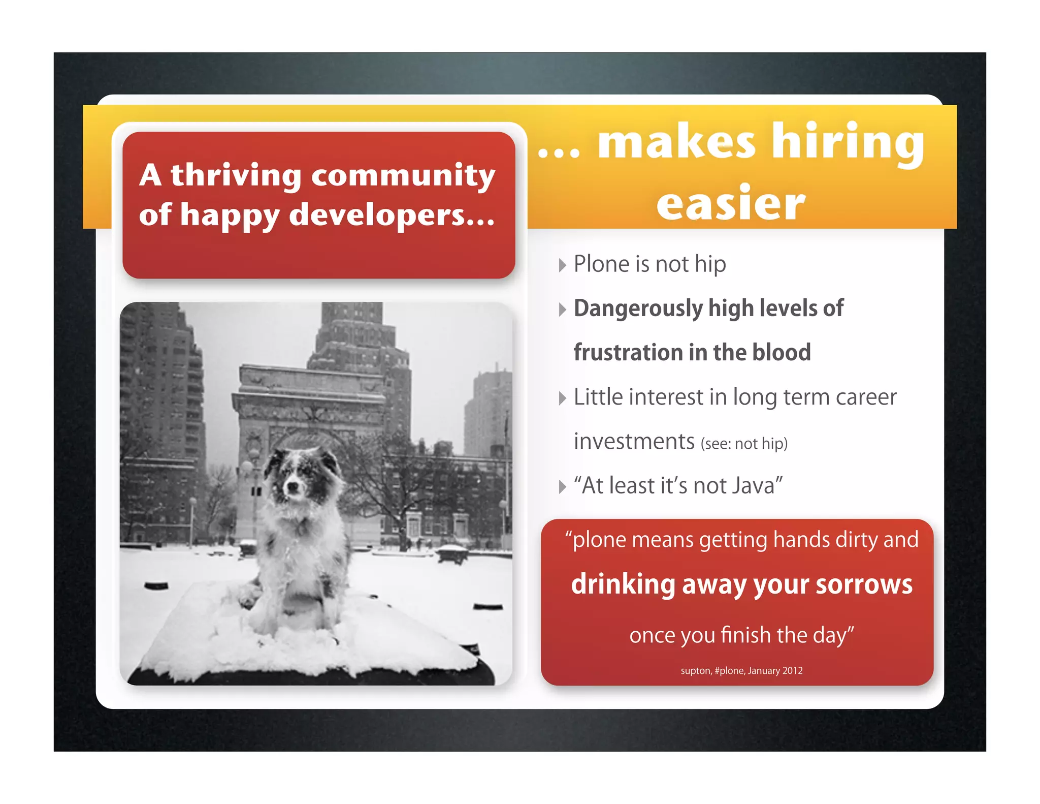 ... makes hiring
A thriving community
of happy developers...        easier
                         ‣ Plone is not hip
                         ‣ Dangerously high levels of
                          frustration in the blood

                         ‣ Little interest in long term career
                          investments (see: not hip)

                         ‣ At least it s not Java
                          plone means getting hands dirty and

                          drinking away your sorrows
                                 once you ﬁnish the day
                                       supton, #plone, January 2012
 