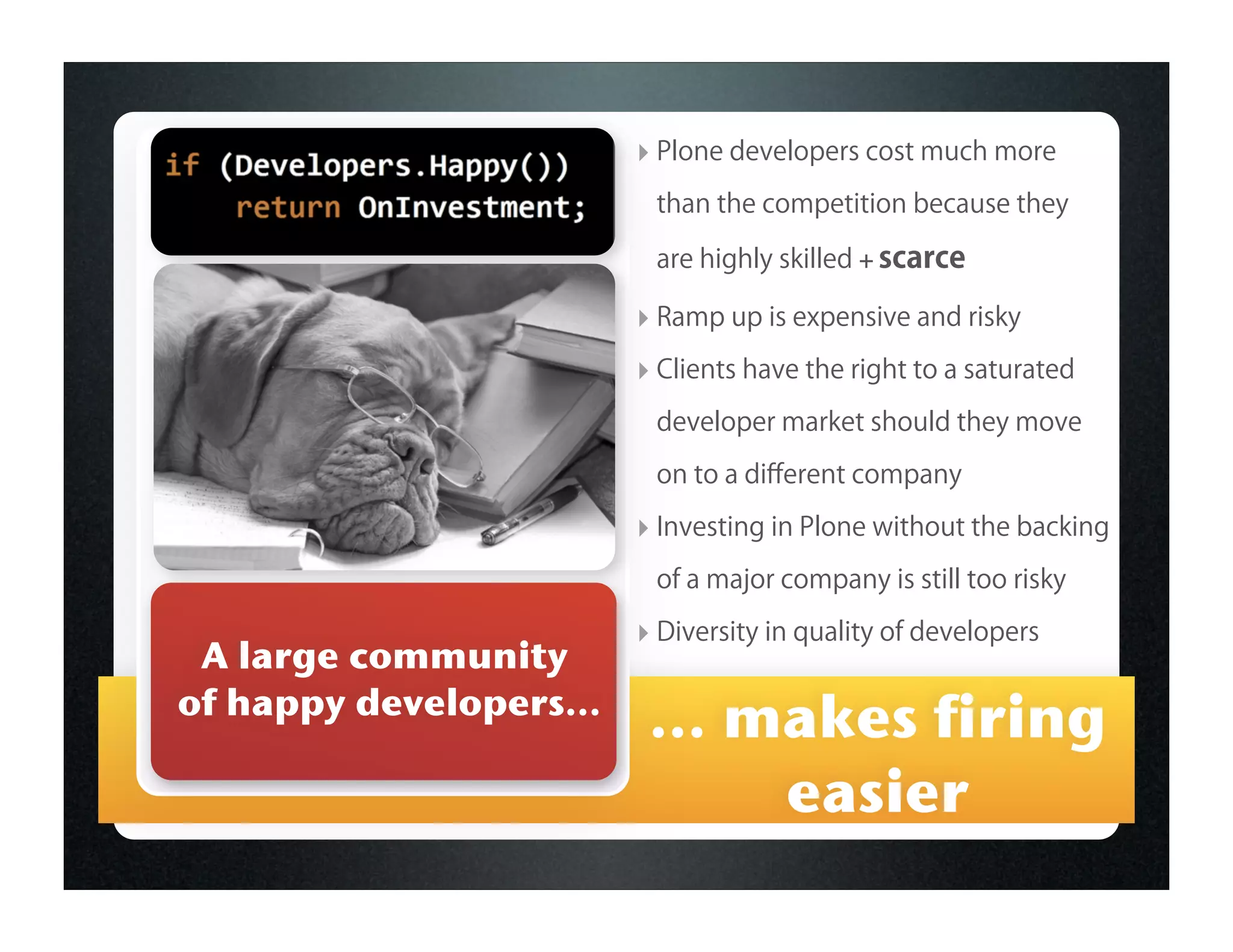 ‣ Plone developers cost much more
                          than the competition because they

                          are highly skilled + scarce

                         ‣ Ramp up is expensive and risky
                         ‣ Clients have the right to a saturated
                          developer market should they move

                          on to a diﬀerent company

                         ‣ Investing in Plone without the backing
                          of a major company is still too risky

                         ‣ Diversity in quality of developers
 A large community
of happy developers...
                          ... makes firing
                               easier
 
