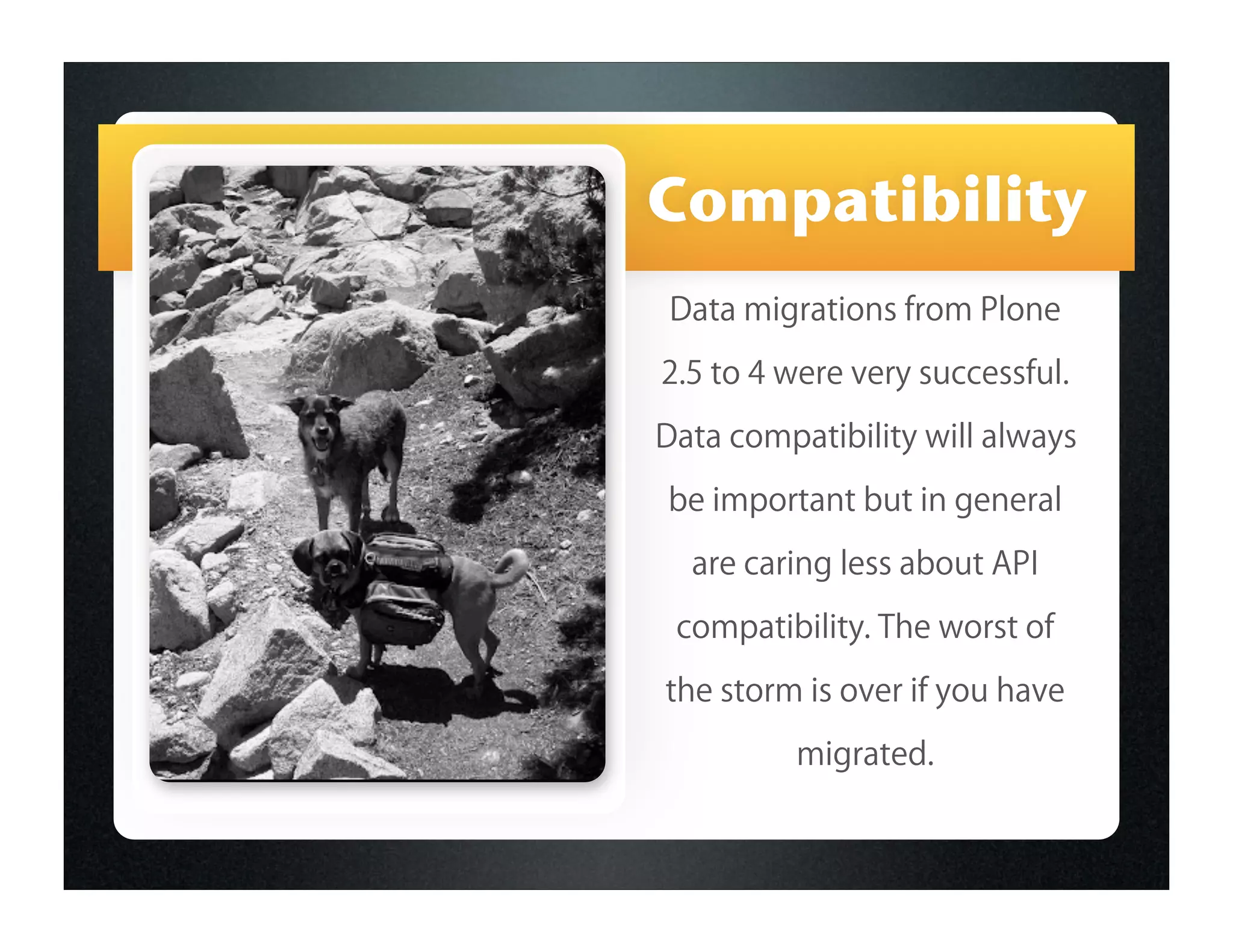 Compatibility
 Data migrations from Plone

2.5 to 4 were very successful.
Data compatibility will always
be important but in general

  are caring less about API
 compatibility. The worst of
the storm is over if you have
          migrated.
 