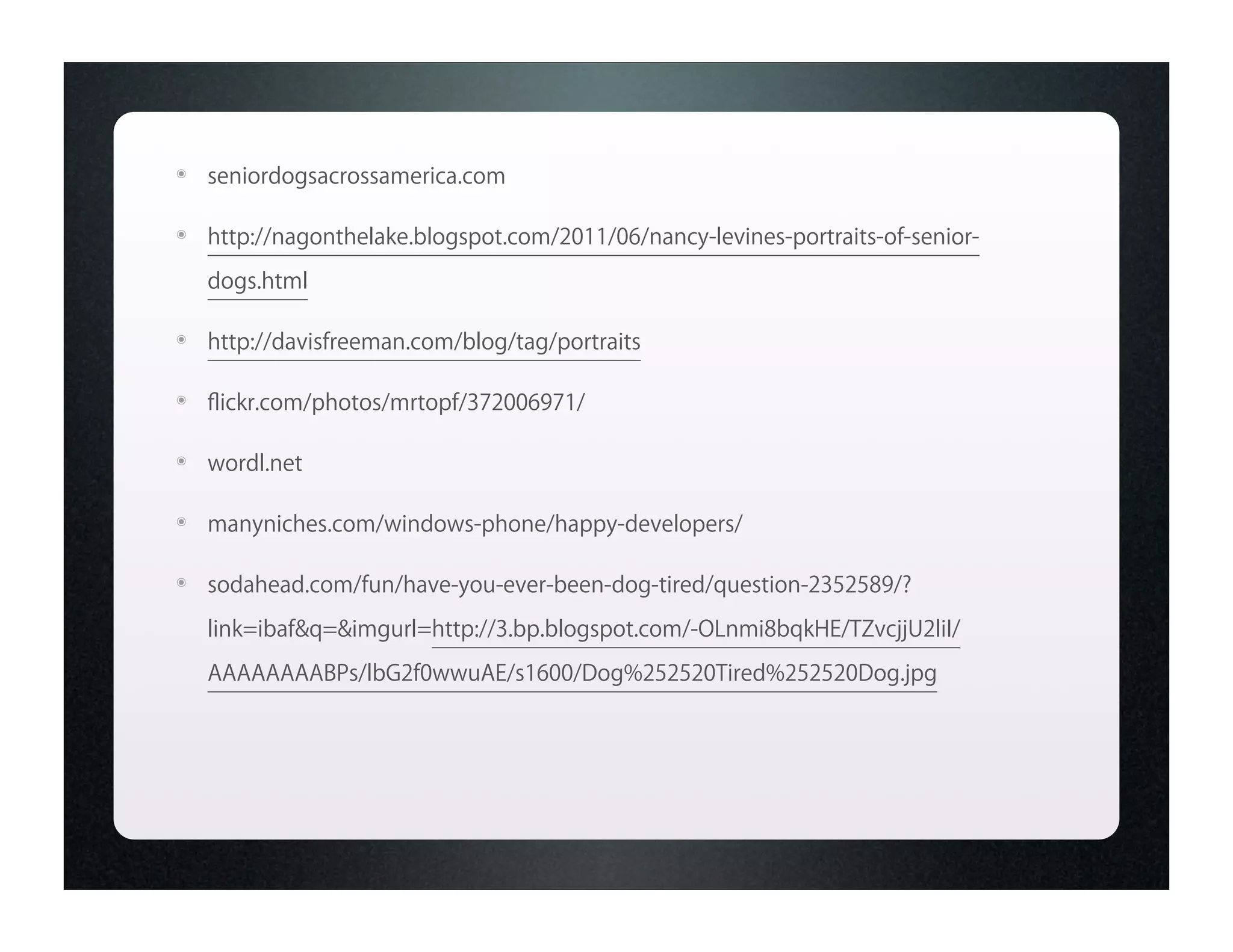 ๏   seniordogsacrossamerica.com

๏   http://nagonthelake.blogspot.com/2011/06/nancy-levines-portraits-of-senior-
    dogs.html

๏   http://davisfreeman.com/blog/tag/portraits

๏   ﬂickr.com/photos/mrtopf/372006971/

๏   wordl.net

๏   manyniches.com/windows-phone/happy-developers/

๏   sodahead.com/fun/have-you-ever-been-dog-tired/question-2352589/?
    link=ibaf&q=&imgurl=http://3.bp.blogspot.com/-OLnmi8bqkHE/TZvcjjU2liI/

    AAAAAAAABPs/lbG2f0wwuAE/s1600/Dog%252520Tired%252520Dog.jpg
 