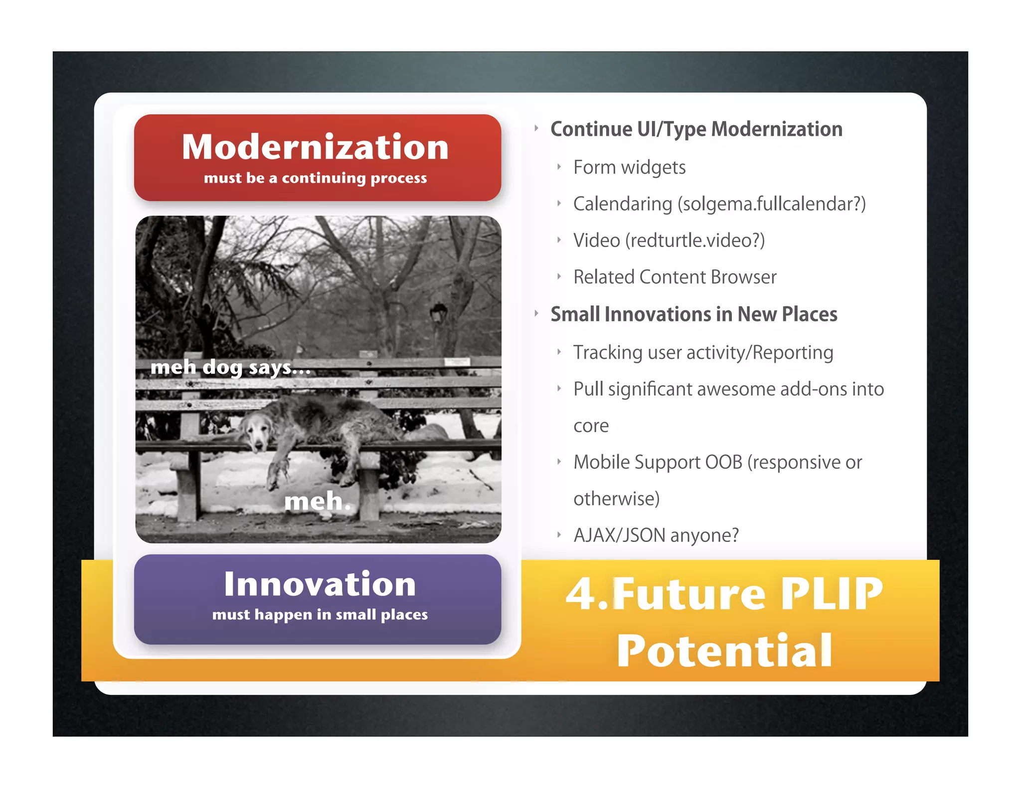 ‣   Continue UI/Type Modernization
  Modernization                        ‣   Form widgets
    must be a continuing process
                                       ‣   Calendaring (solgema.fullcalendar?)
                                       ‣   Video (redturtle.video?)
                                       ‣   Related Content Browser
                                   ‣   Small Innovations in New Places
                                       ‣   Tracking user activity/Reporting
meh dog says...
                                       ‣   Pull signiﬁcant awesome add-ons into

                                           core
                                       ‣   Mobile Support OOB (responsive or

             meh.                          otherwise)
                                       ‣   AJAX/JSON anyone?

      Innovation                           4.Future PLIP
     must happen in small places


                                             Potential
 