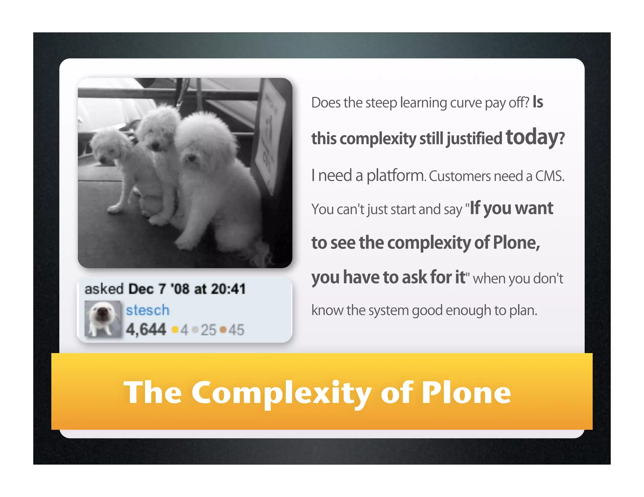 Does the steep learning curve pay off? Is

           this complexity still justified today?

           I need a platform. Customers need a CMS.

           You can't just start and say "If you want

           to see the complexity of Plone,
           you have to ask for it" when you don't
           know the system good enough to plan.




The Complexity of Plone
 