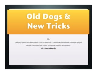 Old Dogs &
                 New Tricks
                                                 By
[ a highly opinionated talk about the future of Plone from a Framework Team member, developer, project
                manager, consultant, loud mouth, and general advocate of change aka ]

                                       Elizabeth Leddy
 