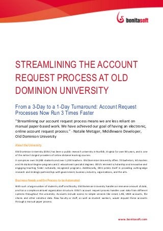 STREAMLINING THE ACCOUNT
REQUEST PROCESS AT OLD
DOMINION UNIVERSITY
From a 3-Day to a 1-Day Turnaround: Account Request
Processes Now Run 3 Times Faster
"Streamlining our account request process means we are less reliant on
manual paper-based work. We have achieved our goal of having an electronic,
online account request process.” – Natalie Metzger, Middleware Developer,
Old Dominion University

About the University
Old Dominion University (ODU) has been a public research university in Norfolk, Virginia for over 80 years, and is one
of the nation's largest providers of online distance learning courses.
It comprises over 24,000 students and over 1,200 teachers. Old Dominion University offers 70 bachelors, 60 masters
and 36 doctoral degree programs and 2 educational specialist degrees. ODU's eminent scholarship and innovative and
engaging teaching foster nationally recognized programs. Additionally, ODU prides itself in providing cutting-edge
research and strategic partnerships with government, business, industry, organizations, and the arts.


Business Needs and the Process to be Automated
With such a large number of students, staff and faculty, Old Dominion University handles an immense amount of data,
and has a complex matrixed organization structure. ODU’s account request process handles user data from different
systems throughout the university. Accounts include access to simple services like email, LAN, UNIX accounts, file
shares and other sensitive data. New faculty or staff, as well as student workers, would request these accounts
through a manual paper process.




                                                                                            www.bonitasoft.com
 