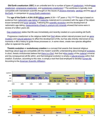 Old Earth creationism (OEC) is an umbrella term for a number of types of creationism, includinggap
creationism, progressive creationism, and evolutionary creationism.[1]
The worldview is typically more
compatible with mainstream scientific thought on the issues of physics,chemistry, geology and the age of
the Earth, in comparison to young Earth creationism.
The age of the Earth is 4.54 ± 0.05 billion years (4.54 × 109
years ± 1%).[1][2][3]
This age is based on
evidence from radiometric age dating of meteorite material and is consistent with the ages of the oldest-
known terrestrial and lunar samples. Following the scientific revolution and the development of
radiometric age dating, measurements of lead in uranium-rich minerals showed that some were in
excess of a billion years old.
Gap creationism states that life was immediately and recently created on a pre-existing old Earth.
Progressive creationism is the religious belief that God allows certain natural process (such as gene
mutation and natural selection) to affect the development of life, but has also directly intervened at key
moments in life’s history to guide those processes or, in some views, create new species altogether
(often to replenish the earth).
Theistic evolution or evolutionary creation is a concept that asserts that classical religious
teachings about God are compatible with the modern scientific understanding about biological evolution.
In short, theistic evolutionists believe that there is a God, that God isthe creator of the material universe
and (by consequence) all life within, and that biological evolution is simply a natural process within that
creation. Evolution, according to this view, is simply a tool that God employed to develop human life.
According to the American Scientific Affiliation:
 