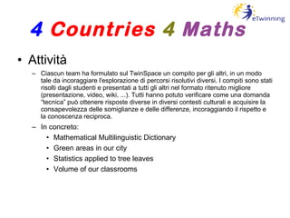 Attività Ciascun team ha formulato sul TwinSpace un compito per gli altri, in un modo tale da incoraggiare l'esplorazione di percorsi risolutivi diversi. I compiti sono stati risolti dagli studenti e presentati a tutti gli altri nel formato ritenuto migliore (presentazione, video, wiki, ...). Tutti hanno potuto verificare come una domanda “tecnica” può ottenere risposte diverse in diversi contesti culturali e acquisire la consapevolezza delle somiglianze e delle differenze, incoraggiando il rispetto e la conoscenza reciproca. In concreto: Mathematical Multilinguistic Dictionary Green areas in our city Statistics applied to tree leaves Volume of our classrooms 4   Countries   4   Maths 