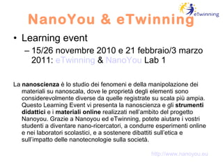 NanoYou & eTwinning Learning event 15/26 novembre 2010 e 21 febbraio/3 marzo 2011:  eTwinning  &  NanoYou  Lab 1 La  nanoscienza  è lo studio dei fenomeni e della manipolazione dei materiali su nanoscala, dove le proprietà degli elementi sono considerevolmente diverse da quelle registrate su scala più ampia. Questo Learning Event vi presenta la nanoscienza e gli  strumenti didattici  e i  materiali online  realizzati nell’ambito del progetto Nanoyou. Grazie a Nanoyou ed eTwinning, potete aiutare i vostri studenti a diventare nano-ricercatori, a condurre esperimenti online e nei laboratori scolastici, e a sostenere dibattiti sull’etica e sull’impatto delle nanotecnologie sulla società. http://www.nanoyou.eu 