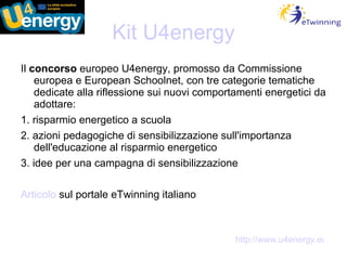 Kit U4energy Il  concorso  europeo U4energy, promosso da Commissione europea e European Schoolnet, con tre categorie tematiche dedicate alla riflessione sui nuovi comportamenti energetici da adottare: 1. risparmio energetico a scuola 2. azioni pedagogiche di sensibilizzazione sull'importanza dell'educazione al risparmio energetico 3. idee per una campagna di sensibilizzazione Articolo  sul portale eTwinning italiano http://www.u4energy.eu 