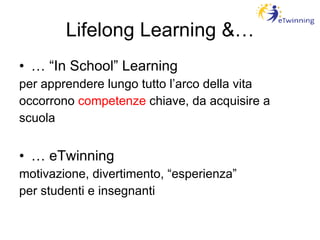 Lifelong Learning &… … “ In School” Learning per apprendere lungo tutto l’arco della vita occorrono  competenze  chiave, da acquisire a  scuola …  eTwinning motivazione, divertimento, “esperienza” per studenti e insegnanti 