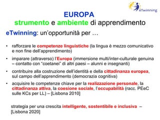 EUROPA   strumento  e  ambiente  di apprendimento eTwinning : un’opportunità per … rafforzare le  competenze linguistiche  (la lingua è mezzo comunicativo e non fine dell’apprendimento) imparare (attraverso) l’ Europa  (immersione multi/inter-culturale genuina – contatto con “coetanei” di altri paesi – alunni e insegnanti) contribuire alla costruzione dell’identità e della  cittadinanza europea , sul campo dell’apprendimento (democrazia cognitiva) acquisire le competenze chiave per la  realizzazione personale , la  cittadinanza attiva , la  coesione sociale , l’ occupabilità   (racc. PEeC sulle KCs per LL) – [Lisbona 2010] strategia per una crescita  intelligente, sostentibile e inclusiva  – [Lisbona 2020] 