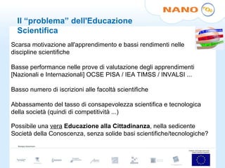Il “problema” dell'Educazione Scientifica Scarsa motivazione all'apprendimento e bassi rendimenti nelle discipline scientifiche Basse performance nelle prove di valutazione degli apprendimenti [Nazionali e Internazionali] OCSE PISA / IEA TIMSS / INVALSI ... Basso numero di iscrizioni alle facoltà scientifiche Abbassamento del tasso di consapevolezza scientifica e tecnologica della società (quindi di competitività ...) Possibile una  vera   Educazione alla Cittadinanza , nella sedicente Società della Conoscenza, senza solide basi scientifiche/tecnologiche?  
