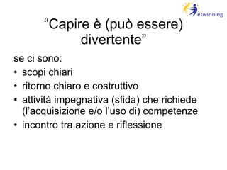 “ Capire è (può essere) divertente” se ci sono: scopi chiari ritorno chiaro e costruttivo attività impegnativa (sfida) che richiede (l’acquisizione e/o l’uso di) competenze incontro tra azione e riflessione 