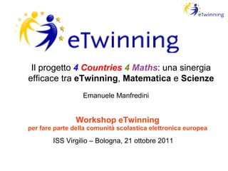 Workshop eTwinning per fare parte della comunità scolastica elettronica europea ISS Virgilio – Bologna, 21 ottobre 2011 Il progetto  4   Countries   4   Maths : una sinergia efficace tra  eTwinning ,  Matematica  e  Scienze Emanuele Manfredini 