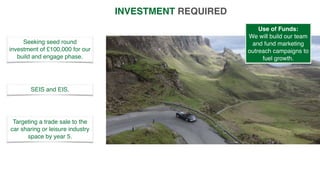 INVESTMENT REQUIRED
Seeking seed round
investment of £100,000 for our
build and engage phase.
SEIS and EIS.
Targeting a trade sale to the
car sharing or leisure industry
space by year 5.
Use of Funds:
We will build our team
and fund marketing
outreach campaigns to
fuel growth.
 
