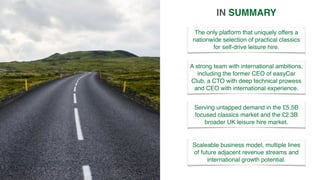 The only platform that uniquely offers a
nationwide selection of practical classics
for self-drive leisure hire.
IN SUMMARY
Serving untapped demand in the £5.5B
focused classics market and the £2.3B
broader UK leisure hire market.
Scaleable business model, multiple lines
of future adjacent revenue streams and
international growth potential.
A strong team with international ambitions,
including the former CEO of easyCar
Club, a CTO with deep technical prowess
and CEO with international experience.
 