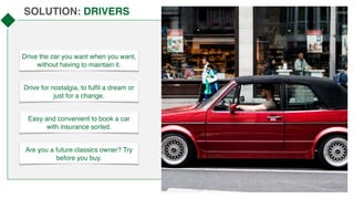 SOLUTION: DRIVERS
Drive the car you want when you want,
without having to maintain it.
Drive for nostalgia, to fulfil a dream or
just for a change.
Easy and convenient to book a car
with insurance sorted.
Are you a future classics owner? Try
before you buy.
 