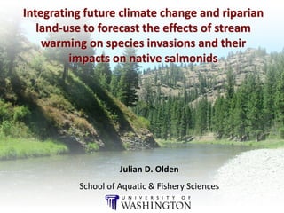 Integrating future climate change and riparian
   land-use to forecast the effects of stream
    warming on species invasions and their
         impacts on native salmonids




                    Julian D. Olden
          School of Aquatic & Fishery Sciences
 