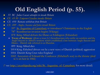1 LING 2301 Old English Period (p. 55). 55  BC  Julius Caesar attempts to invade Britain CE  43-50  Emperor Claudius invades Britain CE  410  Romans withdraw from Britain CE  449  Angles, Saxons and Jutes invade Britain       597  St. Augustine of Canterbury re-introduces* Christianity to the English 787  Scandinavian invasion begins (Vikings) 878  King Alfred defeats the Danes at Eddington (Ethandun) Treaty of Wedmore (allows a truce b/t Scandinavians who settle on outskirts and the Anglo-Saxons in Alfred’s territory which established a line between Anglo-Saxons and Danes – Danish side referred to as Danelaw.        899  King Alfred dies      1014 King Æthelred driven out by a new wave of Danish (political) aggression      1016  Danish King Cnut rules England      1042  Accession of Edward the Confessor (Æthelred's son) to the throne (died 	w/o an heir in 1066) (* seehttp://en.wikipedia.org/wiki/St._Augustine_of_Canterbury for more detail) 