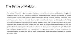 The Battle of Maldon
• The Battle of Maldon, Old English heroic poem describing a historical skirmish between East Saxons and Viking (mainly
Norwegian) raiders in 991. It is incomplete, its beginning and ending both lost. The poem is remarkable for its vivid,
dramatic combat scenes and for its expression of the Germanic ethos of loyalty to a leader. The poem, as it survives, opens
with the war parties aligned on either side of a stream (the present River Blackwater near Maldon, Essex). The Vikings
offer the cynical suggestion that the English may buy their peace with golden rings. The English commander Earl Byrhtnoth
replies that they will pay their tribute in spears and darts. When the Vikings cannot advance because of their poor
position, Byrhtnoth recklessly allows them safe conduct across the stream, and the battle follows. In spite of Byrhtnoth’s
supreme feats of courage, he is finally slain. In panic some of the English warriors desert. The names of the deserters are
carefully recorded in the poem along with the names and genealogies of the loyal retainers who stand fast to avenge
Byrhtnoth’s death.
 