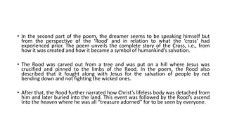 • In the second part of the poem, the dreamer seems to be speaking himself but
from the perspective of the ‘Rood’ and in relation to what the ‘cross’ had
experienced prior. The poem unveils the complete story of the Cross, i.e., from
how it was created and how it became a symbol of humankind’s salvation.
• The Rood was carved out from a tree and was put on a hill where Jesus was
crucified and pinned to the limbs of the Rood. In the poem, the Rood also
described that it fought along with Jesus for the salvation of people by not
bending down and not fighting the wicked ones.
• After that, the Rood further narrated how Christ’s lifeless body was detached from
him and later buried into the land. This event was followed by the Rood’s ascend
into the heaven where he was all “treasure adorned” for to be seen by everyone.
 