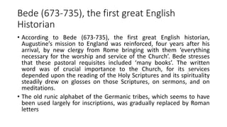Bede (673-735), the first great English
Historian
• According to Bede (673-735), the first great English historian,
Augustine’s mission to England was reinforced, four years after his
arrival, by new clergy from Rome bringing with them ‘everything
necessary for the worship and service of the Church’. Bede stresses
that these pastoral requisites included ‘many books’. The written
word was of crucial importance to the Church, for its services
depended upon the reading of the Holy Scriptures and its spirituality
steadily drew on glosses on those Scriptures, on sermons, and on
meditations.
• The old runic alphabet of the Germanic tribes, which seems to have
been used largely for inscriptions, was gradually replaced by Roman
letters
 