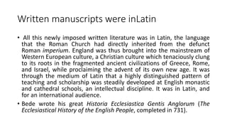 Written manuscripts were inLatin
• All this newly imposed written literature was in Latin, the language
that the Roman Church had directly inherited from the defunct
Roman imperium. England was thus brought into the mainstream of
Western European culture, a Christian culture which tenaciously clung
to its roots in the fragmented ancient civilizations of Greece, Rome,
and Israel, while proclaiming the advent of its own new age. It was
through the medium of Latin that a highly distinguished pattern of
teaching and scholarship was steadily developed at English monastic
and cathedral schools, an intellectual discipline. It was in Latin, and
for an international audience.
• Bede wrote his great Historia Ecclesiastica Gentis Anglorum (The
Ecclesiastical History of the English People, completed in 731).
 