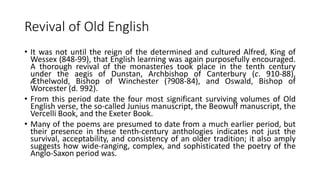 Revival of Old English
• It was not until the reign of the determined and cultured Alfred, King of
Wessex (848-99), that English learning was again purposefully encouraged.
A thorough revival of the monasteries took place in the tenth century
under the aegis of Dunstan, Archbishop of Canterbury (c. 910-88),
Æthelwold, Bishop of Winchester (?908-84), and Oswald, Bishop of
Worcester (d. 992).
• From this period date the four most significant surviving volumes of Old
English verse, the so-called Junius manuscript, the Beowulf manuscript, the
Vercelli Book, and the Exeter Book.
• Many of the poems are presumed to date from a much earlier period, but
their presence in these tenth-century anthologies indicates not just the
survival, acceptability, and consistency of an older tradition; it also amply
suggests how wide-ranging, complex, and sophisticated the poetry of the
Anglo-Saxon period was.
 