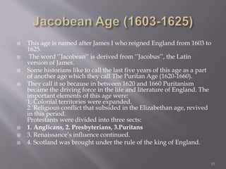  This age is named after James I who reigned England from 1603 to
1625.
 The word ‘’Jacobean’’ is derived from ‘’Jacobus’’, the Latin
version of James.
 Some historians like to call the last five years of this age as a part
of another age which they call The Puritan Age (1620-1660).
 They call it so because in between 1620 and 1660 Puritanism
became the driving force in the life and literature of England. The
important elements of this age were:
1. Colonial territories were expanded.
2. Religious conflict that subsided in the Elizabethan age, revived
in this period.
Protestants were divided into three sects:
 1. Anglicans, 2. Presbyterians, 3.Puritans
 3. Renaissance’s influence continued.
 4. Scotland was brought under the rule of the king of England.
10
 