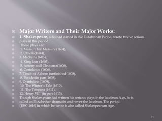  Major Writers and Their Major Works:
 1. Shakespeare, who had started in the Elizabethan Period, wrote twelve serious
 plays in this period.
 Those plays are:
 1. Measure for Measure (1604),
 2. Othello(1604),
 3. Macbeth (1605),
 4. King Lear (1605),
 5. Antony and Cleopatra(1606),
 6. Coriolanus (1606),
 7. Timon of Athens (unfinished-1608),
 8. Pericles(in part-1608),
 9. Cymbeline (1609),
 10. The Winter’s Tale (1610),
 11. The Tempest (1611),
 12. Henry VIII (in part-1613).
 Though Shakespeare had written his serious plays in the Jacobean Age, he is
 called an Elizabethan dramatist and never the Jacobean. The period
 (1590-1616) in which he wrote is also called Shakespearean Age.
11
 