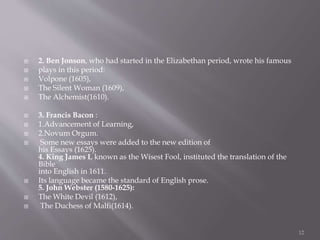  2. Ben Jonson, who had started in the Elizabethan period, wrote his famous
 plays in this period:
 Volpone (1605),
 The Silent Woman (1609),
 The Alchemist(1610).
 3. Francis Bacon :
 1.Advancement of Learning,
 2.Novum Orgum.
 Some new essays were added to the new edition of
his Essays (1625).
4. King James I, known as the Wisest Fool, instituted the translation of the
Bible
into English in 1611.
 Its language became the standard of English prose.
5. John Webster (1580-1625):
 The White Devil (1612),
 The Duchess of Malfi(1614).
12
 