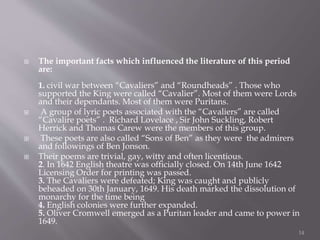  The important facts which influenced the literature of this period
are:
1. civil war between “Cavaliers” and “Roundheads” . Those who
supported the King were called “Cavalier”. Most of them were Lords
and their dependants. Most of them were Puritans.
 A group of lyric poets associated with the “Cavaliers” are called
“Cavalire poets” . Richard Lovelace , Sir John Suckling, Robert
Herrick and Thomas Carew were the members of this group.
 These poets are also called “Sons of Ben” as they were the admirers
and followings of Ben Jonson.
 Their poems are trivial, gay, witty and often licentious.
2. In 1642 English theatre was officially closed. On 14th June 1642
Licensing Order for printing was passed.
3. The Cavaliers were defeated; King was caught and publicly
beheaded on 30th January, 1649. His death marked the dissolution of
monarchy for the time being
4. English colonies were further expanded.
5. Oliver Cromwell emerged as a Puritan leader and came to power in
1649.
14
 