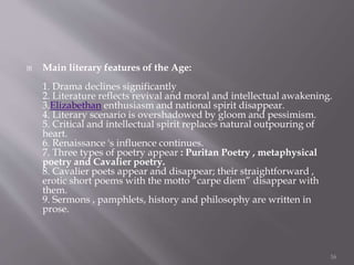  Main literary features of the Age:
1. Drama declines significantly
2. Literature reflects revival and moral and intellectual awakening.
3.Elizabethan enthusiasm and national spirit disappear.
4. Literary scenario is overshadowed by gloom and pessimism.
5. Critical and intellectual spirit replaces natural outpouring of
heart.
6. Renaissance 's influence continues.
7. Three types of poetry appear : Puritan Poetry , metaphysical
poetry and Cavalier poetry.
8. Cavalier poets appear and disappear; their straightforward ,
erotic short poems with the motto “carpe diem” disappear with
them.
9. Sermons , pamphlets, history and philosophy are written in
prose.
16
 