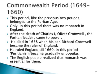  This period, like the previous two periods,
belonged to the Puritan Age.
 Only in this period there was no monarch in
England.
 After the death of Charles I, Oliver Cromwell , the
Puritan leader , came to power.
 He died in 1658 when his son Richard Cromwell
became the ruler of England.
 He ruled England till 1660. In this period
‘Puritianism’became gradually unpopular.
 The English people realized that monarch was
essential for them.
17
 
