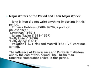  Major Writers of the Period and Their Major Works:
• John Milton did not write anything important in this
period.
• Thomas Hobbies (1588-1679), a political
philosopher :
“Leviathan” (1651)
• Jeremy Taylor (1613-1667)
“Holly Living” (1650)
“Holly dying” (1651)
• Vaughan (1621-95) and Marvell (1621-78) continue
writing.
The influence of Renaissance and Puritanism diedom
out by the end of this period. The Elizabethan
romantic exuberance ended in this period.
18
 