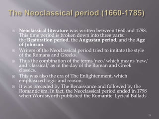  Neoclassical literature was written between 1660 and 1798.
This time period is broken down into three parts:
the Restoration period, the Augustan period, and the Age
of Johnson.
 Writers of the Neoclassical period tried to imitate the style
of the Romans and Greeks.
 Thus the combination of the terms 'neo,' which means 'new,'
and 'classical,' as in the day of the Roman and Greek
classics.
 This was also the era of The Enlightenment, which
emphasized logic and reason.
 It was preceded by The Renaissance and followed by the
Romantic era. In fact, the Neoclassical period ended in 1798
when Wordsworth published the Romantic 'Lyrical Ballads'.
19
 