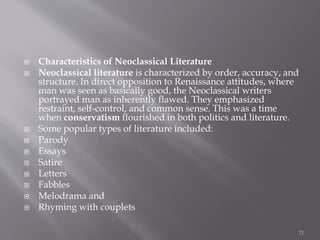  Characteristics of Neoclassical Literature
 Neoclassical literature is characterized by order, accuracy, and
structure. In direct opposition to Renaissance attitudes, where
man was seen as basically good, the Neoclassical writers
portrayed man as inherently flawed. They emphasized
restraint, self-control, and common sense. This was a time
when conservatism flourished in both politics and literature.
 Some popular types of literature included:
 Parody
 Essays
 Satire
 Letters
 Fabbles
 Melodrama and
 Rhyming with couplets
21
 