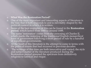  What Was the Restoration Period?
 One of the most important and interesting aspects of literature is
the way that it both responds to and is inevitably shaped by the
political context in which it is written.
 Some of the best examples of this can be found in the Restoration
period, which lasted from 1660 to around 1688.
 The name 'restoration' comes from the crowning of Charles II,
which marks the restoring of the traditional English monarchical
form of government following a short period of rule by a handful
of republican governments.
 At the heart of this literature is the attempt to come to terms with
the political events that had occurred in previous decades.
 The writings of this time are both innovative and varied; the style
and subject matter of the literature produced during the
Restoration period spanned the spectrum from definitively
religious to satirical and risqué.
23
 