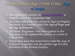 The eighteenth century in English literature is
roughly called the Augustan Age.
 It is also called the Neo-classical Ages in English
literature. It is further called the Age of Pope and
the Age of Johnson.
 The term ‘Augustan’ was first applied to the
literature of the eighteenth century as a term of
high praise.
 Those who used this term believe that the Age of
Emperor Augustus was the golden age in Latin
literature in the Roman Empire.
24
 
