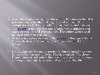  A notable feature of eighteenth-century literature is that it is
predominantly intellectual, logical, and rational. It
conspicuously lacks in emotion, imagination, and passion.
 The poetry of this age was one of arguments criticism and
satire on politics and personalities. The satires were social
political and even personal.
 Another important feature of the poetry of this age is that it
largely deals with town life rather than with rural life or
nature.
.
 Lastly, eighteenth-century poetry is almost entirely written
in poetic diction and in closed Heroic couplets. The closed
Heroic couplet best suited this poetic expression on account
of its epigrammatic terseness and satirical suitability.
25
 