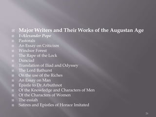  Major Writers and Their Works of the Augustan Age
 1-Alexander Pope
 Pastorals
 An Essay on Criticism
 Windsor Forest
 The Rape of the Lock
 Dunciad
 Translation of Iliad and Odyssey
 The Lord Bathurst
 On the use of the Riches
 An Essay on Man
 Epistle to Dr.Arbuthnot
 Of the Knowledge and Characters of Men
 Of the Characters of Women
 The essiah
 Satires and Epistles of Horace Imitated
26
 