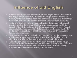  English vocabulary has never been purely Anglo-Saxon – not even in
the Anglo-Saxon period. By the time the Anglo-Saxons arrived in
Britain, there had already been four centuries of linguistic interchange
between Germanic and Roman people on the European mainland.
 Latin words might have arrived in English through any of several
possible routes. To begin with, they must have entered the Celtic
speech of the Britons during the Roman occupation (43–c. 410), and
some might have remained in daily use after the Romans finally left
in the early 5th century so that they were picked up by the Anglo-
Saxons in due course.
 Aristocratic Britons may also have continued to use the language as a
medium of upper-class communication. If so, we might expect a
significant number of Latin words to have been in daily use.
 Some Latin words would also have been brought in by the Anglo-
Saxons invaders. And following the arrival of St Augustine in 597, the
influence of the monks must have grown, with Latinisms being
dropped into speech much as they still are today.
3
 