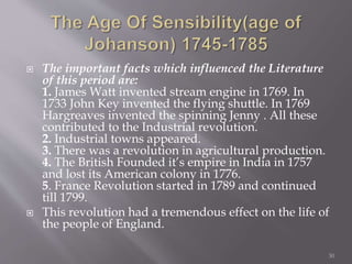  The important facts which influenced the Literature
of this period are:
1. James Watt invented stream engine in 1769. In
1733 John Key invented the flying shuttle. In 1769
Hargreaves invented the spinning Jenny . All these
contributed to the Industrial revolution.
2. Industrial towns appeared.
3. There was a revolution in agricultural production.
4. The British Founded it’s empire in India in 1757
and lost its American colony in 1776.
5. France Revolution started in 1789 and continued
till 1799.
 This revolution had a tremendous effect on the life of
the people of England.
30
 