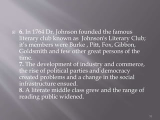  6. In 1764 Dr. Johnson founded the famous
literary club known as Johnson's Literary Club;
it’s members were Burke , Pitt, Fox, Gibbon,
Goldsmith and few other great persons of the
time.
7. The development of industry and commerce,
the rise of political parties and democracy
created problems and a change in the social
infrastructure ensued.
8. A literate middle class grew and the range of
reading public widened.
31
 