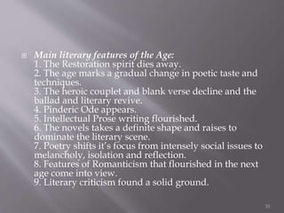  Main literary features of the Age:
1. The Restoration spirit dies away.
2. The age marks a gradual change in poetic taste and
techniques.
3. The heroic couplet and blank verse decline and the
ballad and literary revive.
4. Pinderic Ode appears.
5. Intellectual Prose writing flourished.
6. The novels takes a definite shape and raises to
dominate the literary scene.
7. Poetry shifts it’s focus from intensely social issues to
melancholy, isolation and reflection.
8. Features of Romanticism that flourished in the next
age come into view.
9. Literary criticism found a solid ground.
33
 