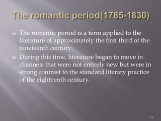  The romantic period is a term applied to the
literature of approximately the first third of the
nineteenth century.
 During this time, literature began to move in
channels that were not entirely new but were in
strong contrast to the standard literary practice
of the eighteenth century.
34
 
