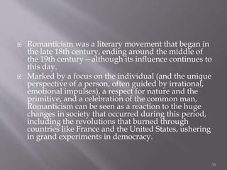  Romanticism was a literary movement that began in
the late 18th century, ending around the middle of
the 19th century—although its influence continues to
this day.
 Marked by a focus on the individual (and the unique
perspective of a person, often guided by irrational,
emotional impulses), a respect for nature and the
primitive, and a celebration of the common man,
Romanticism can be seen as a reaction to the huge
changes in society that occurred during this period,
including the revolutions that burned through
countries like France and the United States, ushering
in grand experiments in democracy.
35
 