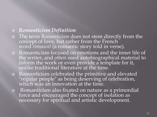  Romanticism Definition
 The term Romanticism does not stem directly from the
concept of love, but rather from the French
word romaunt (a romantic story told in verse).
 Romanticism focused on emotions and the inner life of
the writer, and often used autobiographical material to
inform the work or even provide a template for it,
unlike traditional literature at the time.
 Romanticism celebrated the primitive and elevated
"regular people" as being deserving of celebration,
which was an innovation at the time.
 Romanticism also fixated on nature as a primordial
force and encouraged the concept of isolation as
necessary for spiritual and artistic development.
36
 