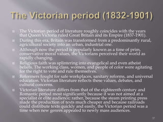  The Victorian period of literature roughly coincides with the years
that Queen Victoria ruled Great Britain and its Empire (1837-1901).
 During this era, Britain was transformed from a predominantly rural,
agricultural society into an urban, industrial one.
 Although now the period is popularly known as a time of prim,
conservative moral values, the Victorians perceived their world as
rapidly changing.
 Religious faith was splintering into evangelical and even atheist
beliefs. The working class, women, and people of color were agitating
for the right to vote and rule themselves.
 Reformers fought for safe workplaces, sanitary reforms, and universal
education. Victorian literature reflects these values, debates, and
cultural concerns.
 Victorian literature differs from that of the eighteenth century and
Romantic period most significantly because it was not aimed at a
specialist or elite audience; rather, because the steam printing press
made the production of texts much cheaper and because railroads
could distribute texts quickly and easily, the Victorian period was a
time when new genres appealed to newly mass audiences.
37
 