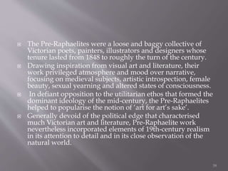  The Pre-Raphaelites were a loose and baggy collective of
Victorian poets, painters, illustrators and designers whose
tenure lasted from 1848 to roughly the turn of the century.
 Drawing inspiration from visual art and literature, their
work privileged atmosphere and mood over narrative,
focusing on medieval subjects, artistic introspection, female
beauty, sexual yearning and altered states of consciousness.
 In defiant opposition to the utilitarian ethos that formed the
dominant ideology of the mid-century, the Pre-Raphaelites
helped to popularise the notion of ‘art for art’s sake’.
 Generally devoid of the political edge that characterised
much Victorian art and literature, Pre-Raphaelite work
nevertheless incorporated elements of 19th-century realism
in its attention to detail and in its close observation of the
natural world.
39
 